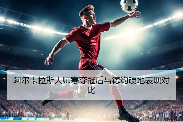 阿尔卡拉斯大师赛夺冠后与德约硬地表现对比